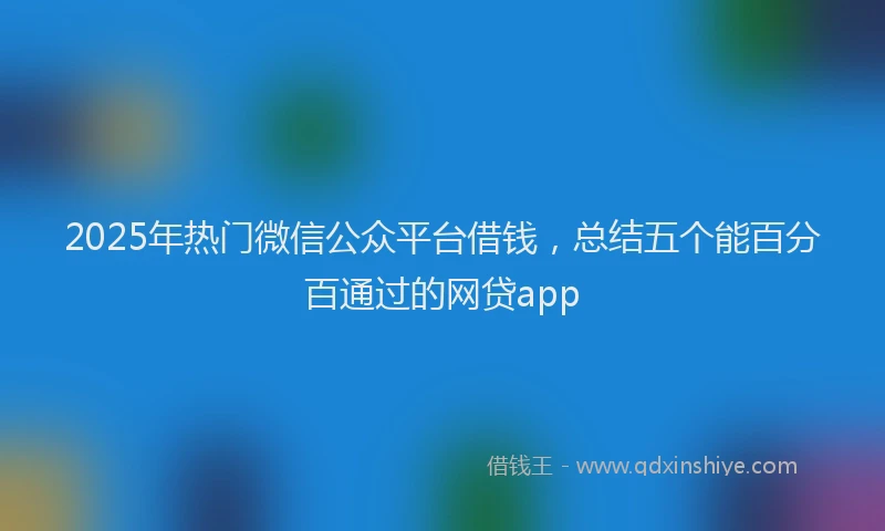 2025年热门微信公众平台借钱，总结五个能百分百通过的网贷app