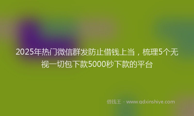 2025年热门微信群发防止借钱上当，梳理5个无视一切包下款5000秒下款的平台