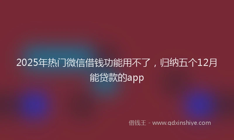 2025年热门微信借钱功能用不了，归纳五个12月能贷款的app