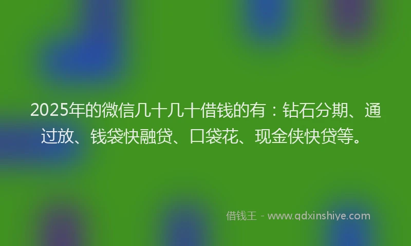 2025年的微信几十几十借钱的有：钻石分期、通过放、钱袋快融贷、口袋花、现金侠快贷等。