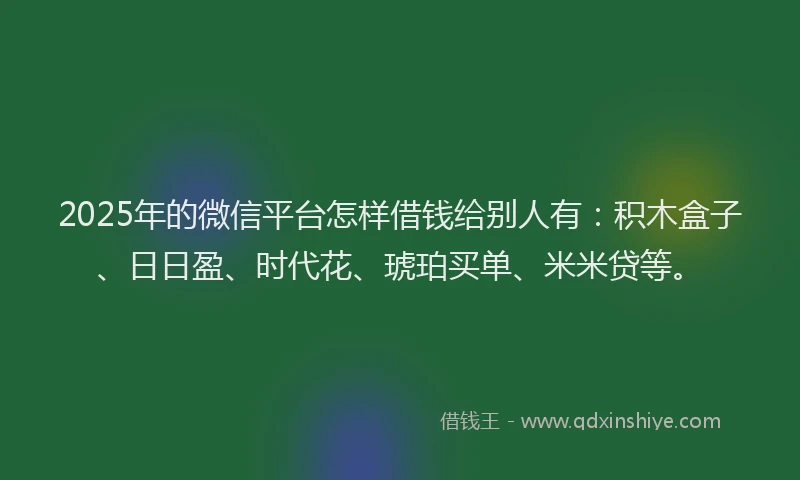 2025年的微信平台怎样借钱给别人有：积木盒子、日日盈、时代花、琥珀买单、米米贷等。