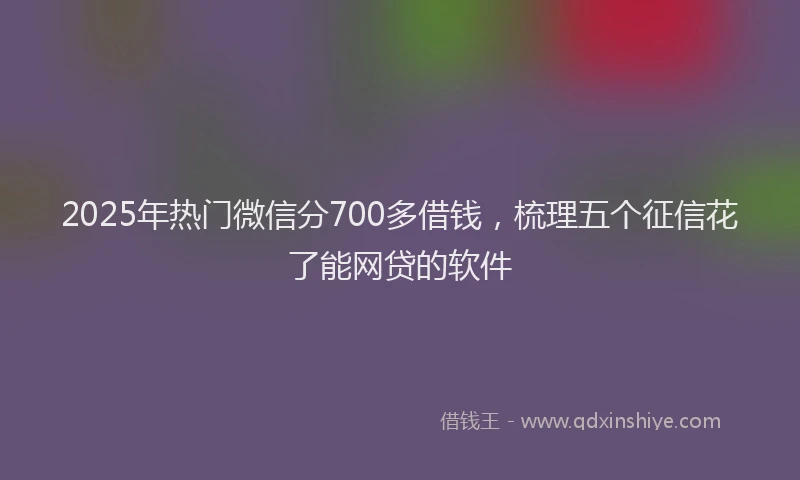2025年热门微信分700多借钱，梳理五个征信花了能网贷的软件