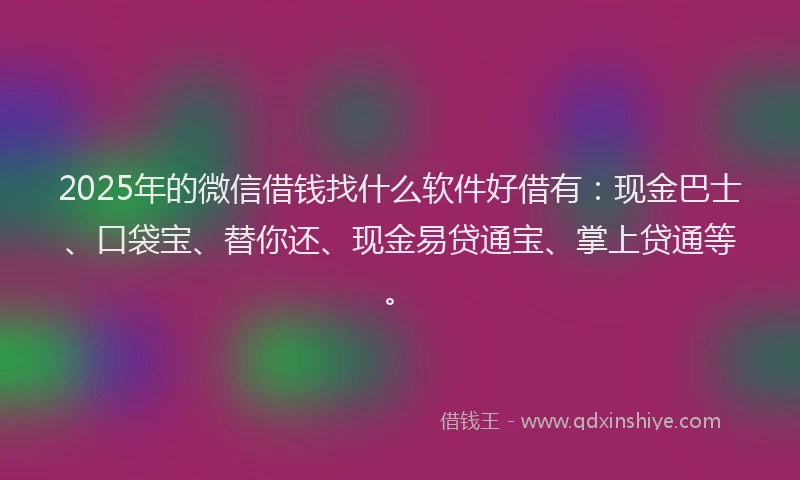 2025年的微信借钱找什么软件好借有：现金巴士、口袋宝、替你还、现金易贷通宝、掌上贷通等。