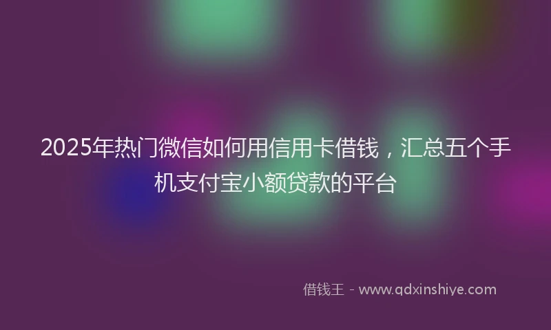 2025年热门微信如何用信用卡借钱，汇总五个手机支付宝小额贷款的平台