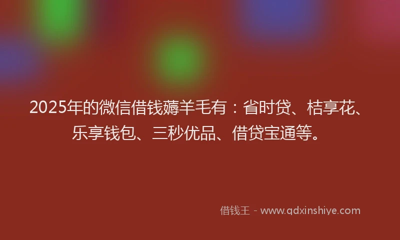 2025年的微信借钱薅羊毛有：省时贷、桔享花、乐享钱包、三秒优品、借贷宝通等。