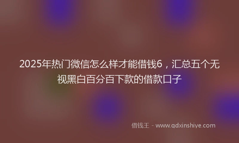 2025年热门微信怎么样才能借钱6，汇总五个无视黑白百分百下款的借款口子