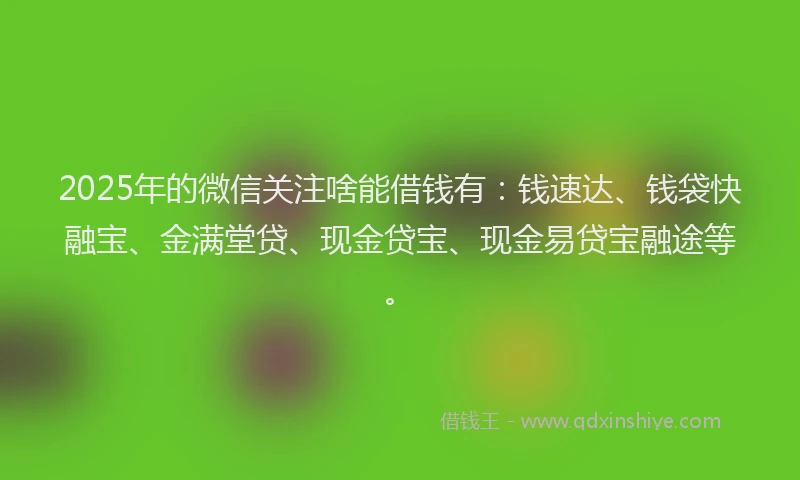2025年的微信关注啥能借钱有：钱速达、钱袋快融宝、金满堂贷、现金贷宝、现金易贷宝融途等。