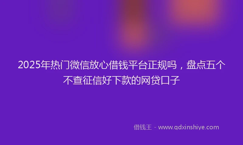 2025年热门微信放心借钱平台正规吗，盘点五个不查征信好下款的网贷口子