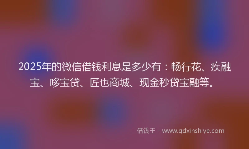 2025年的微信借钱利息是多少有：畅行花、疾融宝、哆宝贷、匠也商城、现金秒贷宝融等。