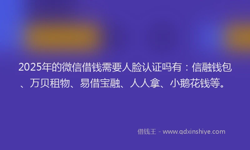 2025年的微信借钱需要人脸认证吗有：信融钱包、万贝租物、易借宝融、人人拿、小鹅花钱等。