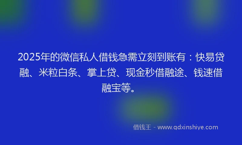 2025年的微信私人借钱急需立刻到账有：快易贷融、米粒白条、掌上贷、现金秒借融途、钱速借融宝等。