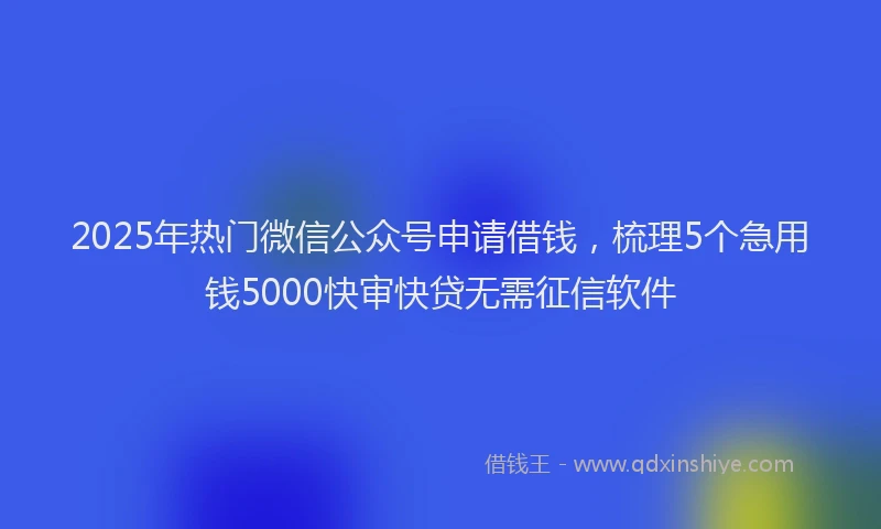 2025年热门微信公众号申请借钱，梳理5个急用钱5000快审快贷无需征信软件