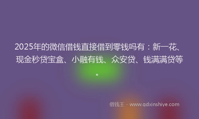 2025年的微信借钱直接借到零钱吗有：新一花、现金秒贷宝盒、小融有钱、众安贷、钱满满贷等。