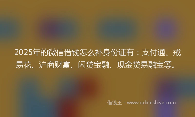 2025年的微信借钱怎么补身份证有：支付通、戒易花、沪商财富、闪贷宝融、现金贷易融宝等。