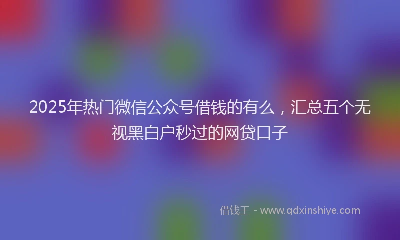 2025年热门微信公众号借钱的有么，汇总五个无视黑白户秒过的网贷口子