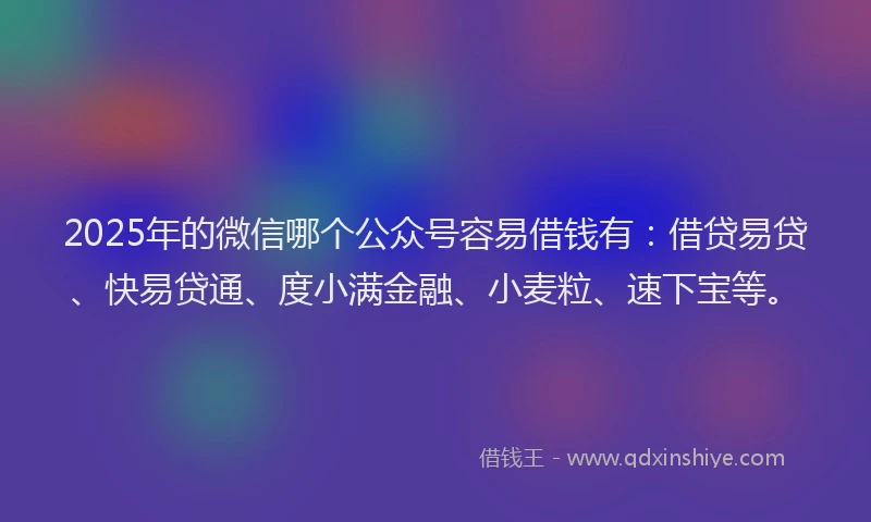 2025年的微信哪个公众号容易借钱有：借贷易贷、快易贷通、度小满金融、小麦粒、速下宝等。