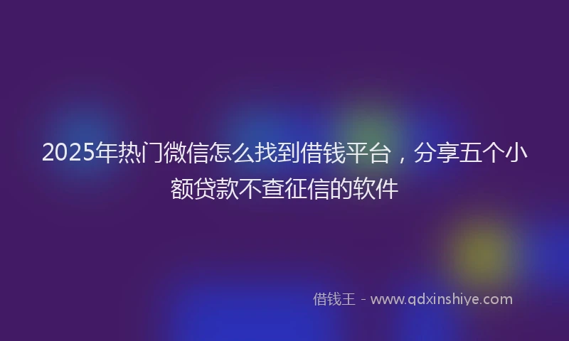 2025年热门微信怎么找到借钱平台，分享五个小额贷款不查征信的软件