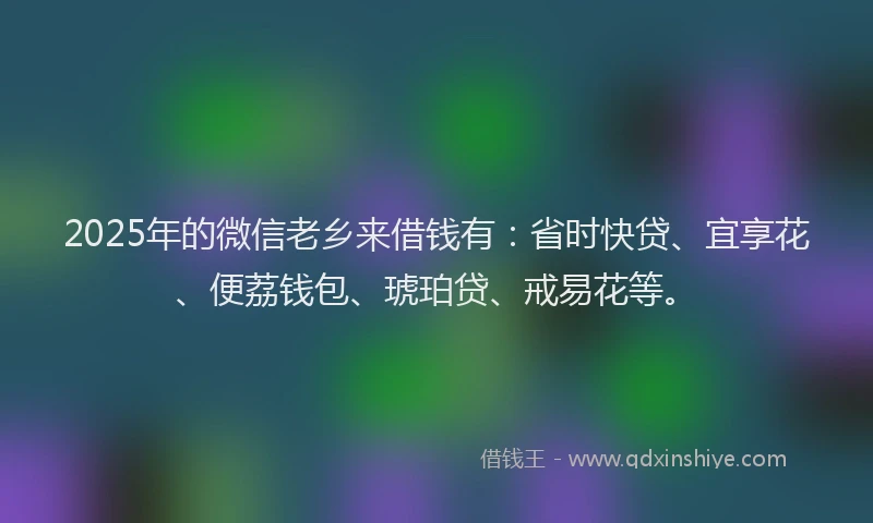 2025年的微信老乡来借钱有：省时快贷、宜享花、便荔钱包、琥珀贷、戒易花等。