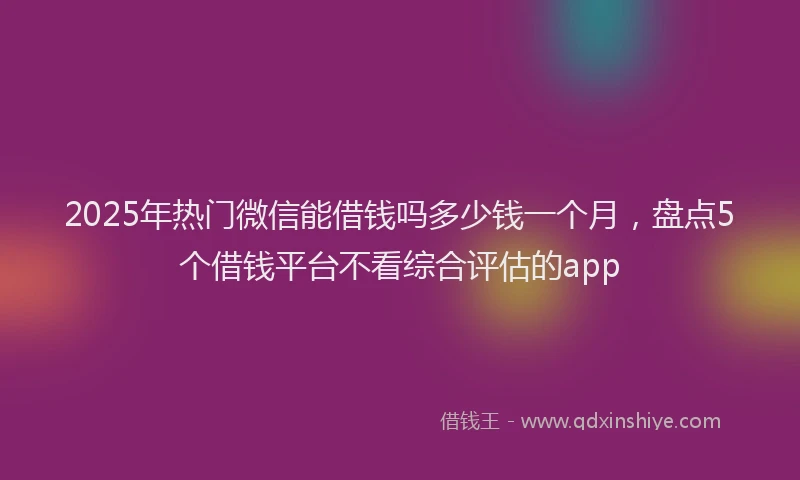 2025年热门微信能借钱吗多少钱一个月，盘点5个借钱平台不看综合评估的app