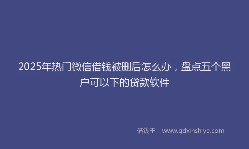 2025年热门微信借钱被删后怎么办，盘点五个黑户可以下的贷款软件