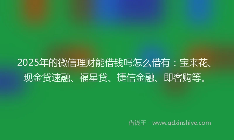 2025年的微信理财能借钱吗怎么借有：宝来花、现金贷速融、福星贷、捷信金融、即客购等。
