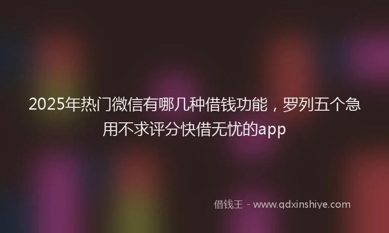 2025年热门微信有哪几种借钱功能，罗列五个急用不求评分快借无忧的app
