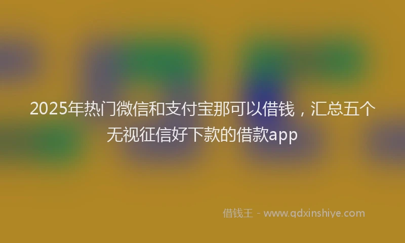 2025年热门微信和支付宝那可以借钱，汇总五个无视征信好下款的借款app