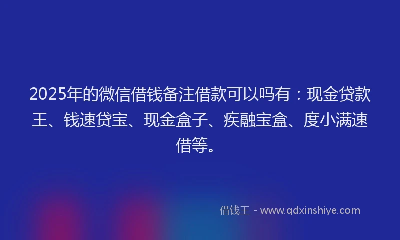 2025年的微信借钱备注借款可以吗有：现金贷款王、钱速贷宝、现金盒子、疾融宝盒、度小满速借等。