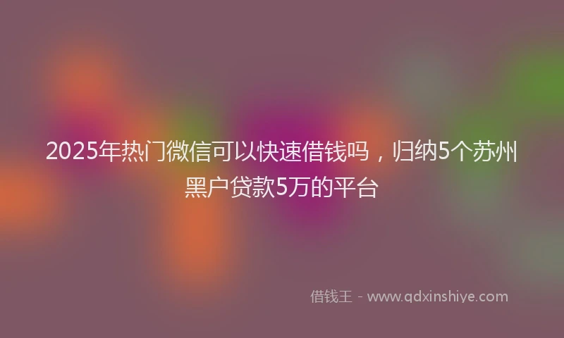 2025年热门微信可以快速借钱吗，归纳5个苏州黑户贷款5万的平台