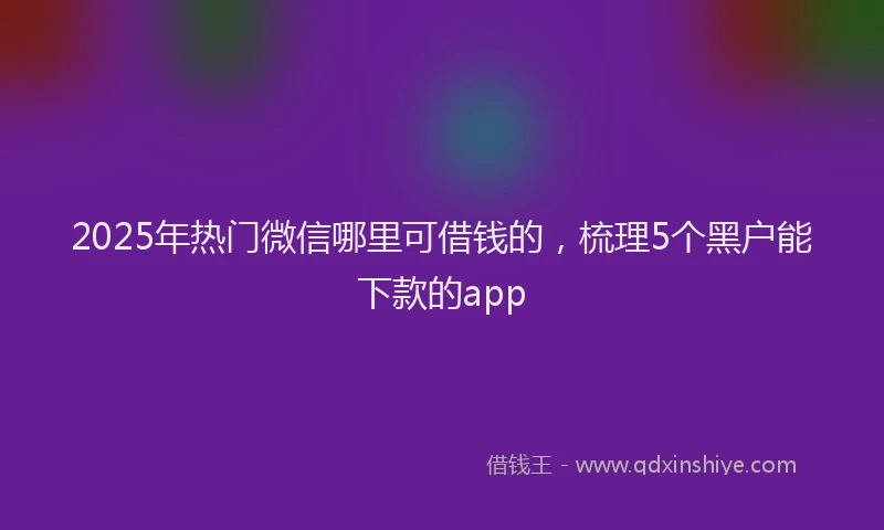 2025年热门微信哪里可借钱的，梳理5个黑户能下款的app