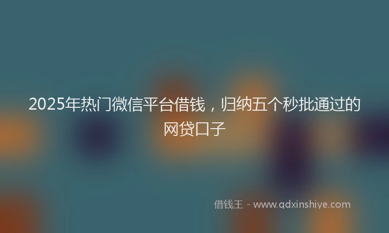 2025年热门微信平台借钱，归纳五个秒批通过的网贷口子