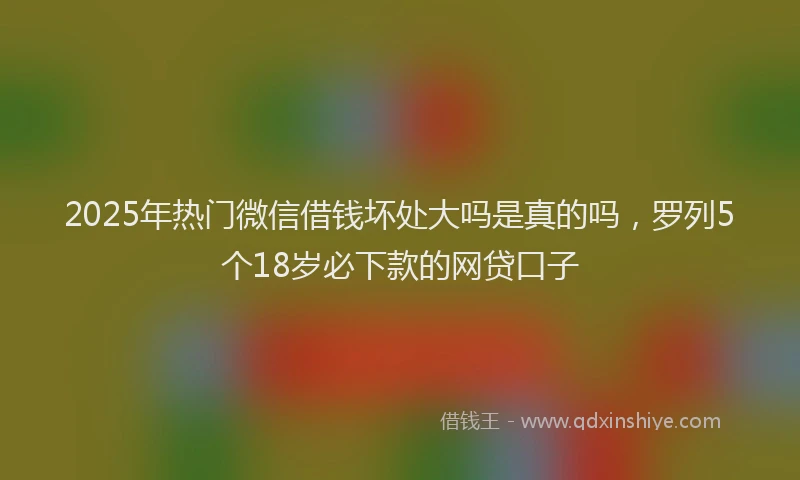 2025年热门微信借钱坏处大吗是真的吗，罗列5个18岁必下款的网贷口子