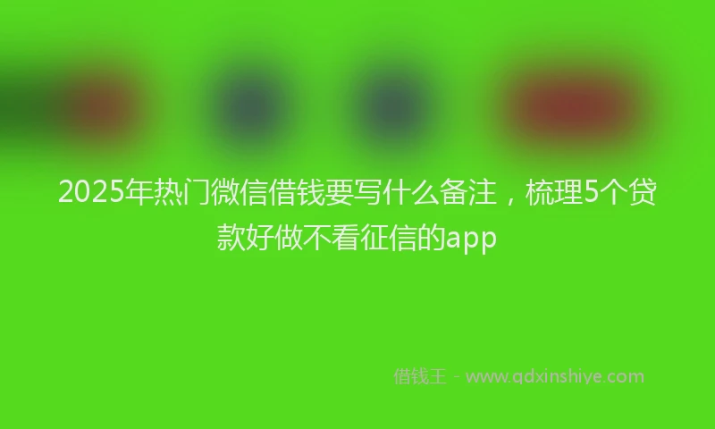 2025年热门微信借钱要写什么备注，梳理5个贷款好做不看征信的app