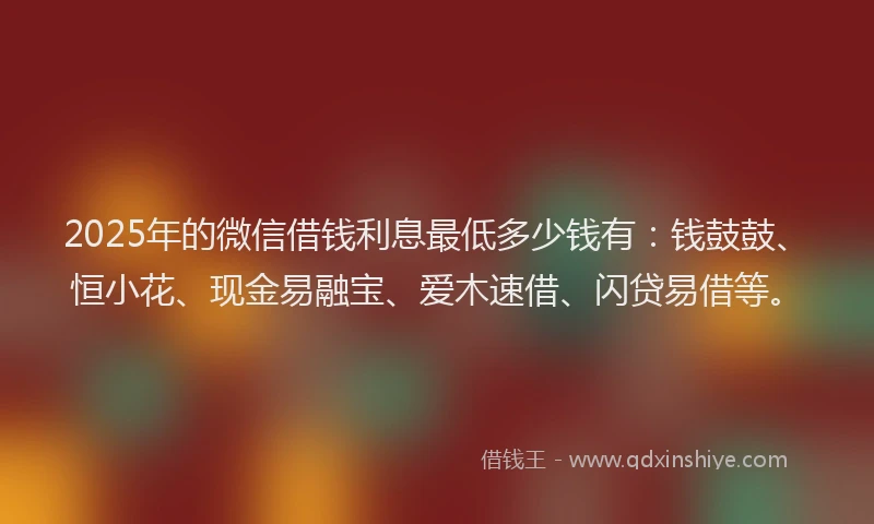 2025年的微信借钱利息最低多少钱有：钱鼓鼓、恒小花、现金易融宝、爱木速借、闪贷易借等。