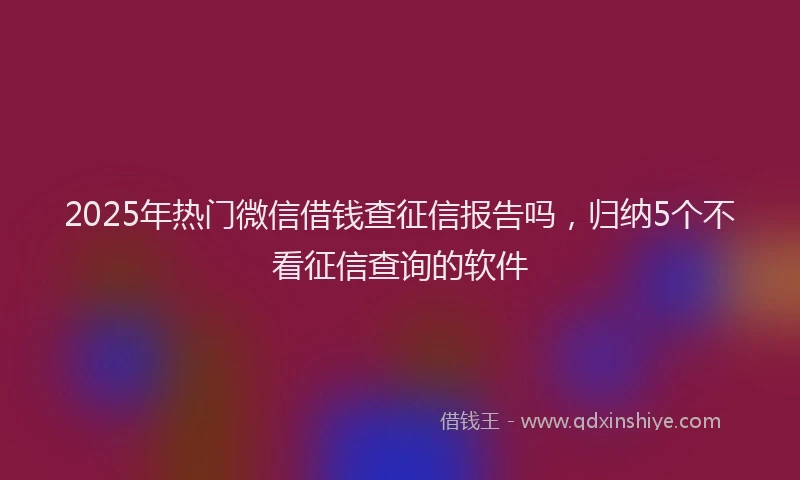 2025年热门微信借钱查征信报告吗，归纳5个不看征信查询的软件