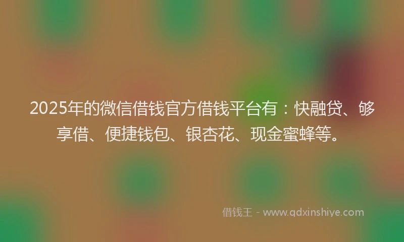 2025年的微信借钱官方借钱平台有：快融贷、够享借、便捷钱包、银杏花、现金蜜蜂等。