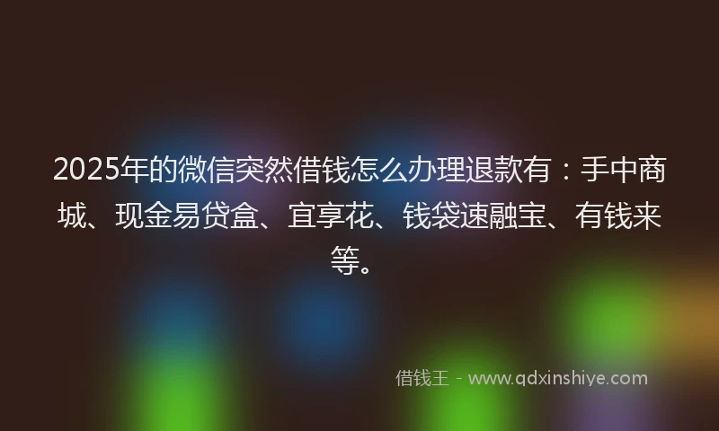 2025年的微信突然借钱怎么办理退款有：手中商城、现金易贷盒、宜享花、钱袋速融宝、有钱来等。