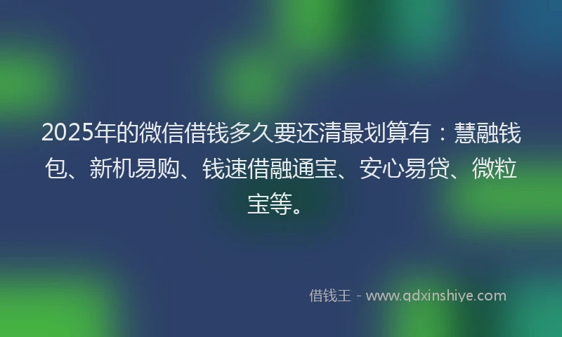 2025年的微信借钱多久要还清最划算有：慧融钱包、新机易购、钱速借融通宝、安心易贷、微粒宝等。