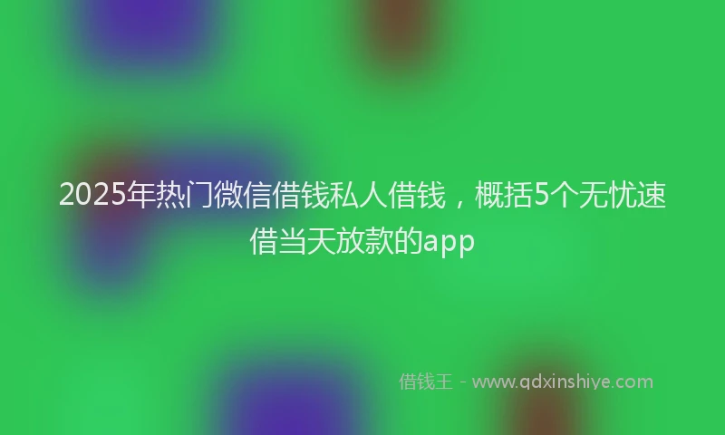 2025年热门微信借钱私人借钱，概括5个无忧速借当天放款的app