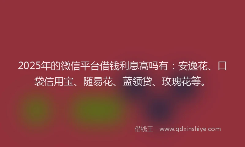 2025年的微信平台借钱利息高吗有：安逸花、口袋信用宝、随易花、蓝领贷、玫瑰花等。