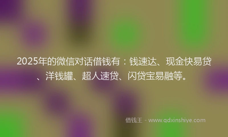 2025年的微信对话借钱有：钱速达、现金快易贷、洋钱罐、超人速贷、闪贷宝易融等。