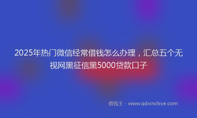 2025年热门微信经常借钱怎么办理，汇总五个无视网黑征信黑5000贷款口子