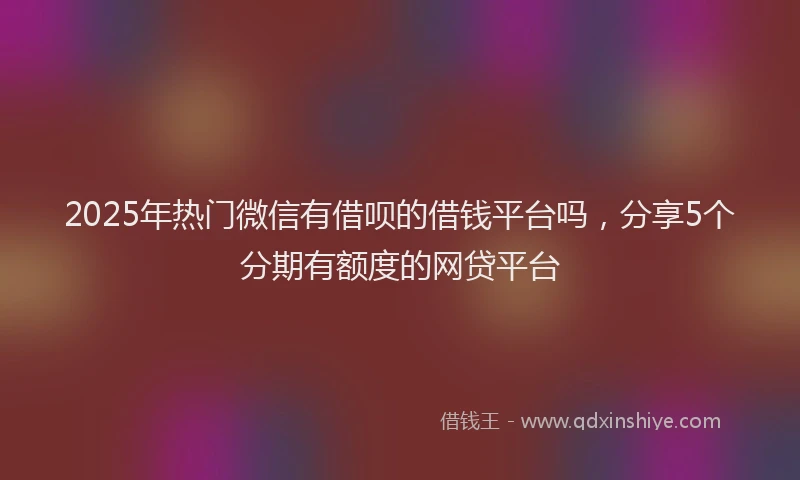 2025年热门微信有借呗的借钱平台吗，分享5个分期有额度的网贷平台