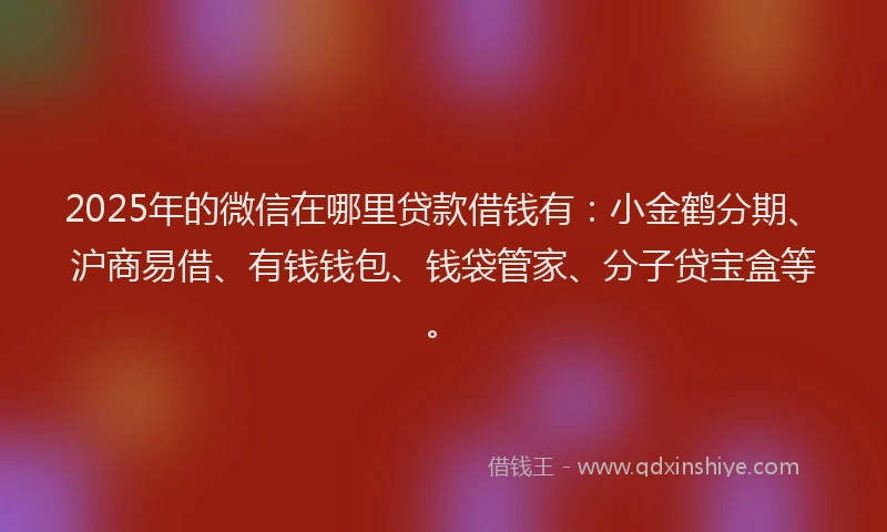 2025年的微信在哪里贷款借钱有：小金鹤分期、沪商易借、有钱钱包、钱袋管家、分子贷宝盒等。