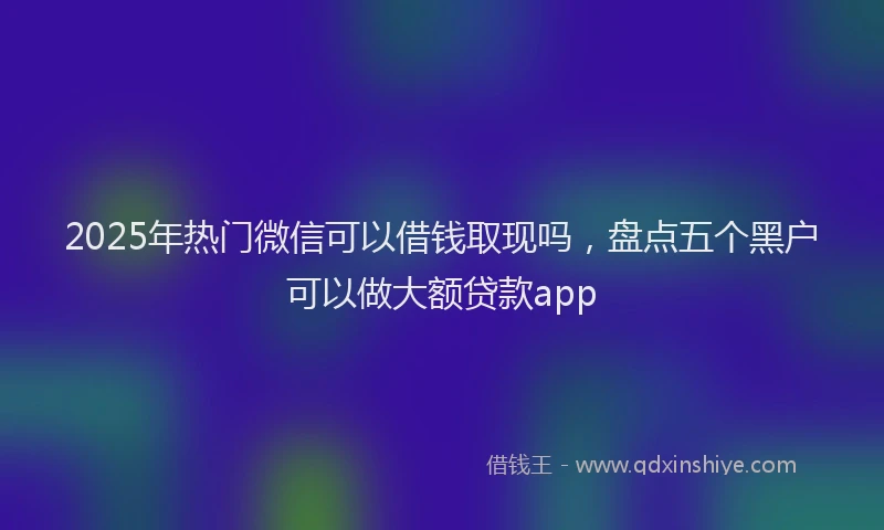 2025年热门微信可以借钱取现吗，盘点五个黑户可以做大额贷款app
