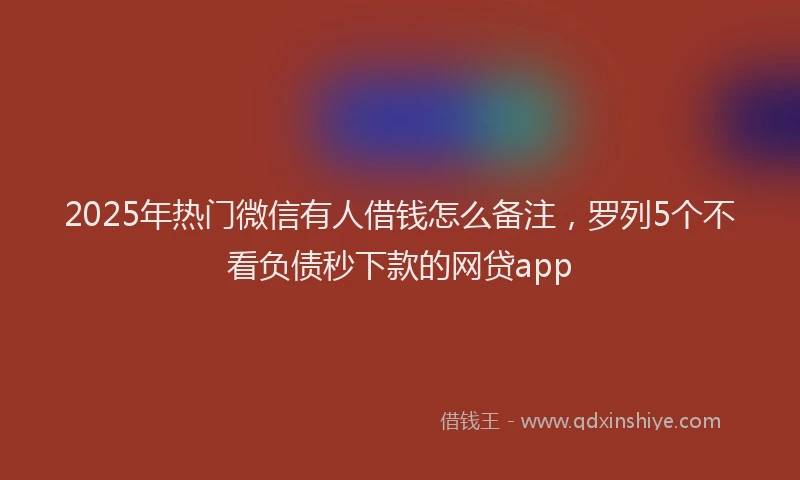 2025年热门微信有人借钱怎么备注，罗列5个不看负债秒下款的网贷app