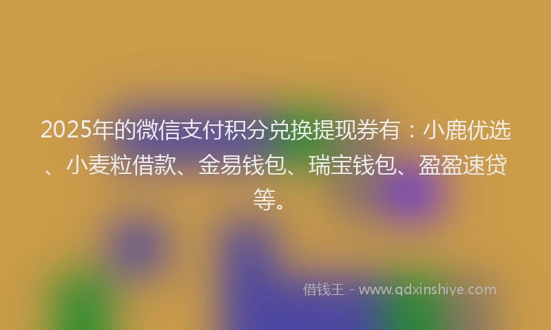 2025年的微信支付积分兑换提现券有：小鹿优选、小麦粒借款、金易钱包、瑞宝钱包、盈盈速贷等。