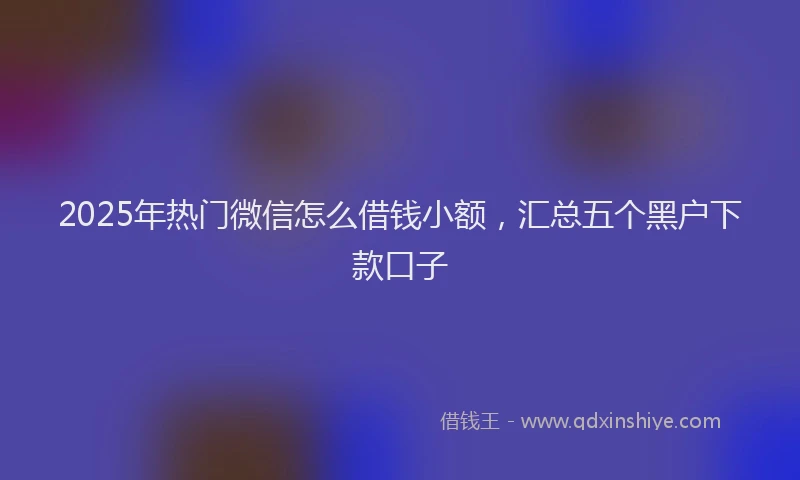 2025年热门微信怎么借钱小额，汇总五个黑户下款口子