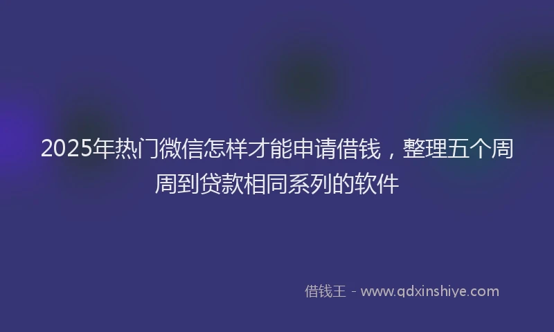 2025年热门微信怎样才能申请借钱，整理五个周周到贷款相同系列的软件