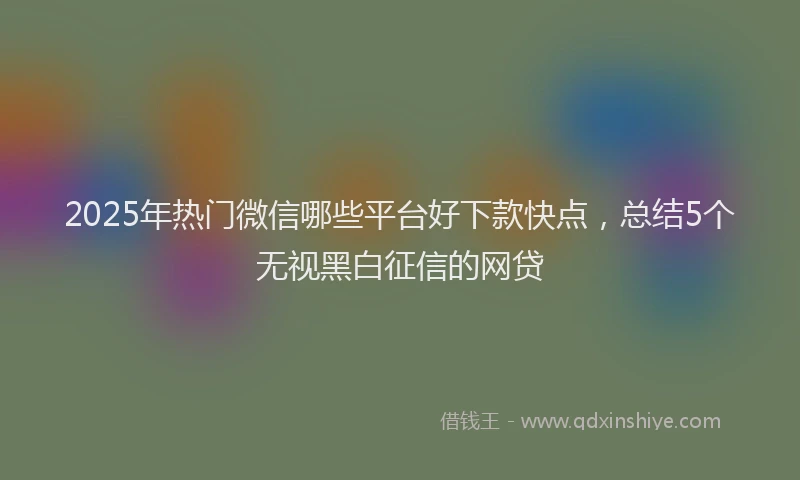 2025年热门微信哪些平台好下款快点，总结5个无视黑白征信的网贷